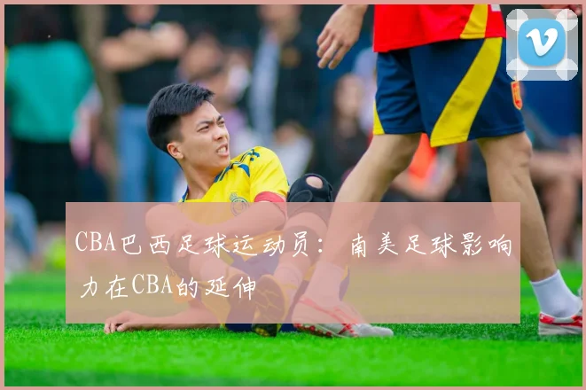 CBA巴西足球运动员：南美足球影响力在CBA的延伸