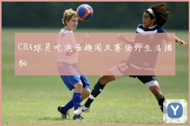 CBA球员吃泡面趣闻及赛场外生活揭秘