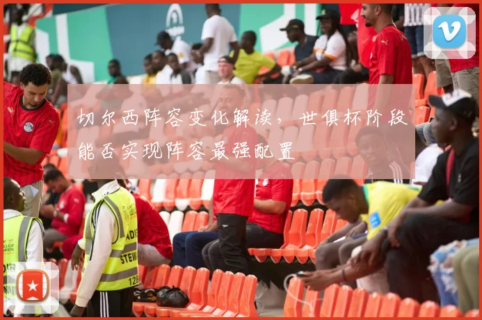 切尔西阵容变化解读，世俱杯阶段能否实现阵容最强配置
