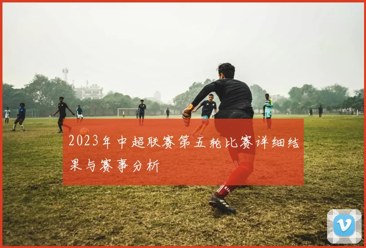 2023年中超联赛第五轮比赛详细结果与赛事分析